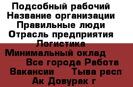 Подсобный рабочий › Название организации ­ Правильные люди › Отрасль предприятия ­ Логистика › Минимальный оклад ­ 30 000 - Все города Работа » Вакансии   . Тыва респ.,Ак-Довурак г.